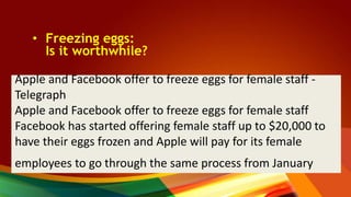 • Freezing eggs:
Is it worthwhile?
Apple and Facebook offer to freeze eggs for female staff -
Telegraph
Apple and Facebook offer to freeze eggs for female staff
Facebook has started offering female staff up to $20,000 to
have their eggs frozen and Apple will pay for its female
employees to go through the same process from January
 