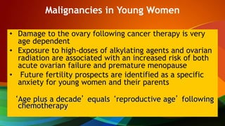 Malignancies in Young Women
• Damage to the ovary following cancer therapy is very
age dependent
• Exposure to high-doses of alkylating agents and ovarian
radiation are associated with an increased risk of both
acute ovarian failure and premature menopause
• Future fertility prospects are identified as a specific
anxiety for young women and their parents
‘Age plus a decade’ equals ‘reproductive age’ following
chemotherapy
 