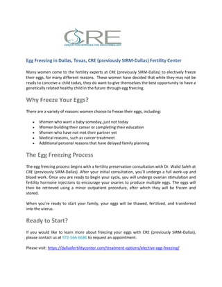 Egg Freezing in Dallas, Texas, CRE (previously SIRM-Dallas) Fertility Center
Many women come to the fertility experts at CRE (previously SIRM-Dallas) to electively freeze
their eggs, for many different reasons. These women have decided that while they may not be
ready to conceive a child today, they do want to give themselves the best opportunity to have a
genetically related healthy child in the future through egg freezing.
Why Freeze Your Eggs?
There are a variety of reasons women choose to freeze their eggs, including:
 Women who want a baby someday, just not today
 Women building their career or completing their education
 Women who have not met their partner yet
 Medical reasons, such as cancer treatment
 Additional personal reasons that have delayed family planning
The Egg Freezing Process
The egg freezing process begins with a fertility preservation consultation with Dr. Walid Saleh at
CRE (previously SIRM-Dallas). After your initial consultation, you’ll undergo a full work-up and
blood work. Once you are ready to begin your cycle, you will undergo ovarian stimulation and
fertility hormone injections to encourage your ovaries to produce multiple eggs. The eggs will
then be retrieved using a minor outpatient procedure, after which they will be frozen and
stored.
When you’re ready to start your family, your eggs will be thawed, fertilized, and transferred
into the uterus.
Ready to Start?
If you would like to learn more about freezing your eggs with CRE (previously SIRM-Dallas),
please contact us at 972-566-6686 to request an appointment.
Please visit: https://dallasfertilitycenter.com/treatment-options/elective-egg-freezing/
 