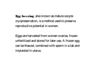 Egg freezing, also known asmatureoocyte
cryopreservation, isamethod used to preserve
reproductivepotential in women.
Eggsareharvested from women ovaries, frozen
unfertilized and stored for later use. A frozen egg
can bethawed, combined with sperm in alab and
implanted in uterus.
 