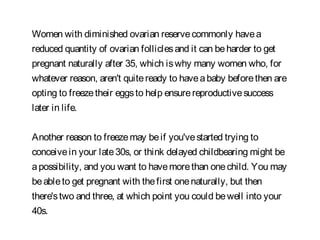 Women with diminished ovarian reservecommonly havea
reduced quantity of ovarian folliclesand it can beharder to get
pregnant naturally after 35, which iswhy many women who, for
whatever reason, aren't quiteready to haveababy beforethen are
opting to freezetheir eggsto help ensurereproductivesuccess
later in life.
Another reason to freezemay beif you'vestarted trying to
conceivein your late30s, or think delayed childbearing might be
apossibility, and you want to havemorethan onechild. You may
beableto get pregnant with thefirst onenaturally, but then
there'stwo and three, at which point you could bewell into your
40s.
 