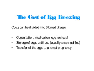 The Cost of Egg Freezing
Costscan bedivided into 3 broad phases:

Consultation, medication, egg retrieval

Storageof eggsuntil use(usually an annual fee)

Transfer of theeggsto attempt pregnancy
 