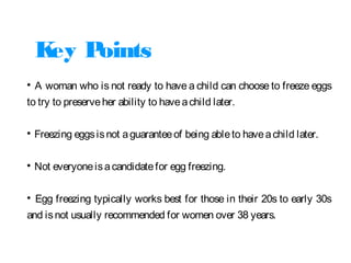 Key Points

A woman who is not ready to have a child can choose to freeze eggs
to try to preserveher ability to haveachild later.

Freezing eggsisnot aguaranteeof being ableto haveachild later.

Not everyoneisacandidatefor egg freezing.

Egg freezing typically works best for those in their 20s to early 30s
and isnot usually recommended for women over 38 years.
 