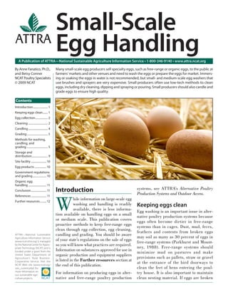Small-Scale
                                           Egg Handling
   A Publication of ATTRA—National Sustainable Agriculture Information Service • 1-800-346-9140 • www.attra.ncat.org

By Anne Fanatico, Ph.D.,                   Many small-scale egg producers sell specialty eggs, such as free-range or organic eggs, to the public at
and Betsy Conner                           farmers’ markets and other venues and need to wash the eggs or prepare the eggs for market. Immers-
NCAT Poultry Specialists                   ing or soaking the eggs in water is not recommended, but small- and medium-scale egg washers that
© 2009 NCAT                                use brushes and sprayers are very expensive. Small producers often use low-tech methods to clean
                                           eggs, including dry cleaning, dipping and spraying or pouring. Small producers should also candle and
                                           grade eggs to ensure high quality.

Contents
Introduction ..................... 1
Keeping eggs clean ....... 1
Egg collection.................. 2
Cleaning ............................ 2
Candling ............................ 4
Grading .............................. 5
Methods for washing,
candling, and
grading .............................. 5
Storage and
distribution....................... 9
Site facility ...................... 10
Egg products ................. 10
Government regulations
and grading .................... 10
Organic egg
handling .......................... 11
Conclusion ...................... 11       Introduction                                         systems, see ATTRA’s Alternative Poultry
                                                                                                Production Systems and Outdoor Access.


                                           W
References ...................... 11
Further resources ......... 12
                                                       hile information on large-scale egg
                                                       washing and handling is readily          Keeping eggs clean
                                                       available, there is less informa-
                                                                                                Egg washing is an important issue in alter-
                                           tion available on handling eggs on a small
                                                                                                native poultry production systems because
                                           or medium scale. This publication covers
                                                                                                eggs often become dirtier in free-range
                                           proactive methods to keep free-range eggs
                                                                                                systems than in cages. Dust, mud, feces,
                                           clean through egg collection, egg cleaning,
                                                                                                feathers and contents from broken eggs
ATTRA—National Sustainable                 candling and grading. You should be aware
                                                                                                may soil as many as 30 percent of eggs in
Agriculture Information Service
                                           of your state’s regulations on the sale of eggs
(www.ncat.attra.org) is managed                                                                 free-range systems (Parkhurst and Mount-
by the National Center for Appro-          so you will know what practices are required.
priate Technology (NCAT) and is                                                                 ney, 1988). Free-range systems should
                                           Information on substances approved for use in
funded under a grant from the                                                                   minimize mud on pastures and make
United States Department of                organic production and equipment suppliers
Agriculture’s Rural Business-                                                                   provisions such as pallets, straw or gravel
                                           is listed in the Further resources section at
Cooperative Service. Visit the
                                                                                                at the entrance of the bird doorways to
NCAT Web site (www.ncat.org/               the end of this publication.
sarc_current.php) for                                                                           clean the feet of hens entering the poul-
more information on
our sustainable agri-
                                           For information on producing eggs in alter-          try house. It is also important to maintain
culture projects.                          native and free-range poultry production             clean nesting material. If eggs are broken
 