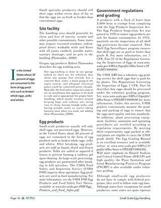 Small specialty producers should sell              Government regulations
                       their eggs within seven days of lay so
                       that the eggs are as fresh or fresher than         and grading
                       conventional eggs.                                 A producer with a f lock of fewer than
                                                                          3,000 hens is exempt from complying
                                                                          with the Egg Products Inspection Act.
                       Site facility                                      The Egg Products Inspection Act was
                       The handling area should generally be              passed in 1970 to insure egg products are
                       clean and free of insects, vermin and              safe for human consumption. In 1972,
                       other possible contaminants. Some states           quarterly on-site inspections of all shell
                       may require screened windows; rodent-              egg processors became required. This
                       proof doors; washable walls and ﬂ oors             Shell Egg Surveillance program ensures
                       with all joints caulked; potable water;            that shell eggs are as good or better than
                       sanitary drainage; and no pets in the              grade B. For more information, see 7
                       building (Plamondon, 2000).                        CFR, Part 57 of the Regulations Govern-
                       Oregon egg producer Robert Plamondon               ing the Inspection of Eggs at www.ams.
                       describes his egg washing area:                    usda.gov/AMSv1.0/getﬁle?dDocName=ST



I
     n the United                                                         ELDEV3004691.
                          Our egg-washing is done in our garage
     States about 30      (which we don’t use for vehicles). Just         The USDA AMS has a voluntary egg grad-
     percent of eggs      about any garage that a lready has a            ing service for shell eggs that is paid for
                          concrete ﬂ oor, water, a drain going to the     by plants. The Regulations Governing
are consumed in the       septic system, and adequate electrical
                          power could be converted pretty cheaply.        the Inspection of Eggs 7 CFR, Part 56
form of egg prod-
                          Basically, the food-safety inspectors want to   describes how eggs should be processed
ucts such as broken       see an installation that appears to be built    under the voluntary grading program.
whole eggs, yolks         to code and is appropriate for proper food-     See www.ams.usda.gov/AMSv1.0/getﬁle?
and whites.               handling, which mostly revolves around          dDocName=STELDEV3004690 for more
                          keeping bugs and rodents out, being
                          easy to clean, having enough sinks, and
                                                                          information. Under this service, USDA
                          having potable water so you’re taking           graders continuously monitor the grad-
                          bacteria away when you wash, not adding         ing and packing of eggs to ensure that
                          them (Plamondon, 2000).                         the eggs meet quality and size standards.
                                                                          In addition, plant processing equip-
                       Egg products                                       ment, facilities, sanitation and operating
                                                                          procedures are verified according to
                       Small-scale producers usually sell only
                                                                          regulation requirements. By meeting
                       shell eggs, not processed eggs. However,
                                                                          these requirements, eggs packed at ofﬁ -
                       in the United States about 30 percent of
                                                                          cial plants are eligible to carry the USDA
                       eggs are consumed in the form of egg
                                                                          grade shield. The Egg Grading Manual
                       products such as broken whole eggs, yolks
                                                                          is an excellent resource and is available
                       and whites. After breaking, egg prod-
                                                                          online at www.ams.usda.gov/AMSv1.0/
                       ucts are sold as liquid, dried and frozen
                                                                          getﬁle?dDocName=STELDEV3004502.
                       products. Yolks are salted or sugared if
                                                                          With more emphasis on Hazard Analysis
                       frozen to prevent forming a rubbery gel
                                                                          and Critical Control Points (HACCP) and
                       upon thawing. In large-scale processing,
                                                                          high quality, the Plant Sanitation and
                       egg products are pasteurized after break-
                                                                          Good Manufacturing Practices Program
                       ing to kill microbes. The USDA Food
                                                                          (PSGMP) is also available under volun-
                       Safety and Inspection Service (USDA
                                                                          tary grading.
                       FSIS) inspects these operations. Egg prod-
                       ucts are used in food manufacturing. For           Although small-scale egg producers
                       more information, see the USDA FSIS Egg            do not have to comply with federal pro-
                       Products and Food Safety Fact Sheets,              grams, they need to follow state egg laws.
                       available at www.fsis.usda.gov/PDF/Egg _           Although states have exemptions for small
                       Products_and_Food_Safety.pdf.                      producers, some states are quite rigorous

Page 10     ATTRA                                                                           Small-Scale Egg Handling
 