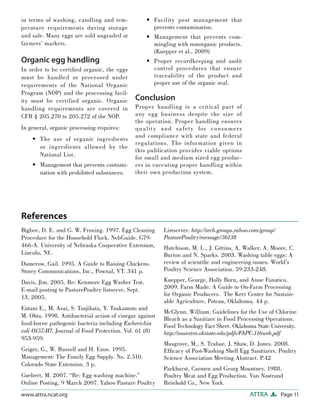 in terms of washing, candling and tem-              • Facility pest management that
perature requirements during storage                  prevents contamination.
and sale. Many eggs are sold ungraded at            • Management that prevents com-
farmers’ markets.                                     mingling with nonorganic products.
                                                      (Kuepper et al., 2009)
Organic egg handling                                • Proper recordkeeping and audit
In order to be certiﬁed organic, the eggs             control procedures that ensure
must be handled or processed under                    traceability of the product and
requirements of the National Organic                  proper use of the organic seal.
Program (NOP) and the processing facil-
ity must be certified organic. Organic       Conclusion
handling requirements are covered in         Proper handling is a critical part of
CFR § 205.270 to 205.272 of the NOP.         any egg business despite the size of
                                             the operation. Proper handling ensures
In general, organic processing requires:     q ua l it y a nd sa fet y for con sumer s
                                             and compliance with state and federal
    • The use of organic ingredients
                                             regulations. The information given in
      or ingredients allowed by the
                                             this publication provides viable options
      National List.                         for small and medium sized egg produc-
    • Management that prevents contami-      ers in executing proper handling within
      nation with prohibited substances.     their own production system.




References
Bigbee, D. E. and G. W. Froning. 1997. Egg Cleaning       Listserver. http://tech.groups.yahoo.com/group/
Procedure for the Household Flock. NebGuide. G79-         PasturePoultry/message/36138
466-A. University of Nebraska Cooperative Extension,      Hutchison, M. L., J. Gittins, A. Walker, A. Moore, C.
Lincoln, NE.                                              Burton and N. Sparks. 2003. Washing table eggs: A
Damerow, Gail. 1995. A Guide to Raising Chickens.         review of scientiﬁc and engineering issues. World’s
Storey Communications, Inc., Pownal, VT. 341 p.           Poultry Science Association. 59:233-248.

Davis, Jim. 2005. Re: Kenmore Egg Washer Test.            Kuepper, George, Holly Born, and Anne Fanatico.
E-mail posting to PasturePoultry listserve, Sept.         2009. Farm Made: A Guide to On-Farm Processing
                                                          for Organic Producers. The Kerr Center for Sustain-
13, 2005.
                                                          able Agriculture, Poteau, Oklahoma. 44 p.
Entani E., M. Asai, S. Tsujihata, Y. Tsukamoto and
                                                          McGlynn, William. Guidelines for the Use of Chlorine
M. Ohta. 1998. Antibacterial action of vinegar against
                                                          Bleach as a Sanitizer in Food Processing Operations.
food-borne pathogenic bacteria including Escherichia      Food Technology Fact Sheet. Oklahoma State University.
coli O157:H7. Journal of Food Protection. Vol. 61 (8)     http://osuextra.okstate.edu/pdfs/FAPC-116web.pdf
953-959.
                                                          Musgrove, M., S. Trabue, J. Shaw, D. Jones. 2008.
Geiger, G., W. Russell and H. Enos. 1995.                 Efﬁcacy of Post-Washing Shell Egg Sanitizers. Poultry
Management: The Family Egg Supply. No. 2.510.             Science Association Meeting Abstract. P.42
Colorado State Extension. 3 p.
                                                          Parkhurst, Carmen and Georg Mountney. 1988.
Guebert, M. 2007. “Re: Egg washing machine.”              Poultry Meat and Egg Production. Van Nostrand
Online Posting, 9 March 2007. Yahoo Pasture Poultry       Reinhold Co., New York.
www.attra.ncat.org                                                                            ATTRA         Page 11
 