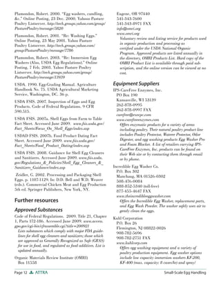Plamondon, Robert. 2000. “Egg washers, candling,                Eugene, OR 97440
&c.” Online Posting, 23 Dec. 2000. Yahooo Pasture               541-343-7600
Poultry Listserver. http://tech.groups.yahoo.com/group/         541-343-8971 FAX
PasturePoultry/message/5820                                     info@omri.org
                                                                www.omri.org
Plamondon, Robert. 2001. “Re: Washing Eggs.”
                                                                  Voluntary review and listing service for products used
Online Posting, 23 May 2001. Yahoo Pasture
Poultry Listserver. http://tech.groups.yahoo.com/                 in organic production and processing as
group/PasturePoultry/message/7786                                 certiﬁed under the USDA National Organic
                                                                  Program. Approved products are listed annually in
Plamondon, Robert. 2003. “Re: Immersion Egg                       the directory, OMRI Products List. Hard copy of the
Washers (Also, USDA Egg Regulations).” Online                     OMRI Product List is available through paid sub-
Posting, 7 Feb. 2003. Yahoo Pasture Poultry                       scription, and the online version can be viewed at no
Listserver. http://tech.groups.yahoo.com/group/                   cost.
PasturePoultry/message/13939
USDA. 1990. Egg-Grading Manual. Agriculture                   Equipment Suppliers
Handbook No. 75. USDA Agricultural Marketing                  IPS-CareFree Enzymes, Inc.
Service, Washington, DC. 36 p.                                  PO Box 190
USDA FSIS. 2007. Inspection of Eggs and Egg                     Kansasville, WI 53139
Products. Code of Federal Regulations. 9 CFR                    262-878-0995
590.515.                                                        262-878-0997 FAX
                                                                carefree@execpc.com
USDA FSIS. 2007a. Shell Eggs from Farm to Table                 www.carefreeenzymes.com
Fact Sheet. Accessed June 2009. www.fsis.usda.gov/                Offers enzymatic products for a variety of areas
Fact_Sheets/Focus_On_Shell_Eggs/index.asp                         including poultry. Their natural poultry product line
USDAD FSIS. 2007b. Food Product Dating Fact                       includes Poultry Protector, Waterer Protector, Odor
Sheet. Accessed June 2009. www.fsis.usda.gov/                     Digester, and egg washing products Egg Washer Pro
Fact_Sheets/Food_Product_Dating/index.asp                         and Foam Blocker. A list of retailers carrying IPS-
                                                                  CareFree Enzymes, Inc. products can be found on
USDA FSIS. 2008. Guidance for Shell Egg Cleaners                  their Web site or by contacting them through email
and Sanitizers. Accessed June 2009. www.fsis.usda.                or by phone.
gov/Regulations_&_Policies/Shell_Egg_Cleaners_&_
Sanitizers_Guidance/index.asp                                 Incredible Egg Washer Co.
                                                                P.O. Box 302
 Zeidler, G. 2002. Processing and Packaging Shell               Manchaug, MA 01526-0302
Eggs. p. 1107-1129. In: D.D. Bell and W.D. Weaver               508-476-0084
(eds.). Commercial Chicken Meat and Egg Production              888-852-5340 (toll-free)
5th ed. Springer Publishers, New York, NY.                      877-455-4647 FAX
                                                                www.theincredibleeggwasher.com
Further resources                                                 Offers the Incredible Egg Washer, replacement parts,
                                                                  and Egg Wash Powder. The washer safely uses air to
Approved Substances                                               gently clean the eggs.
Code of Federal Regulations. 2009. Title 21, Chapter          Kuhl Corporation
1, Parts 172-186. Accessed June 2009. www.access.              P.O. Box 26
gpo.gov/cgi-bin/cfrassemble.cgi?title=200921                   Flemington, NJ 08822-0026
  Lists substances which comply with major FDA guide-          908-782-5696
  lines for shell egg cleaners and sanitizers; those which     908-782-2751 FAX
  are approved as Generally Recognized as Safe (GRAS)
                                                               www.kuhlcorp.com
  for use in food, and regulated as food additives. List is
                                                                 Offers egg washing equipment and a variety of
  updated annually.
                                                                 poultry production equipment. Egg washer options
Organic Materials Review Institute (OMRI)                        include low capacity immersion washers KF-200,
 Box 11558                                                       KF-400 (max. capacity: 8 cases/hr) and spray/

Page 12      ATTRA                                                                           Small-Scale Egg Handling
 