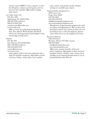 sanitizer washer EBEW 1-5 (max. capacity: 5 cases/           scale, washer, wash powder, brushes. Product
    hr). Detergents, sanitizers, preserving oils, and nest       catalogs are available upon request.
    boxes are also available. Offer product catalogs
                                                             National Poultry Equipment Co.
    upon request.
                                                              3290 Lancer Ave.
Lee Valley Tools, Ltd.                                        Osage, Iowa 50461
 P.O. Box 1780                                                641-732-1460
 Ogdensburg, NY 13669-6780                                    641-732-1470 FAX
 800-267-8735 (toll-free)                                     info@nationalpoultryequipment.com
 800-513-7885 FAX                                             www.nationalpoultryequipment.com
 customerservice@leevalley.com                                   Manufacturer of egg processing equipment for small
 www.leevalley.com                                               to medium sized egg producers. Web site shows their
   Offers a variety of woodworking and gardening                 Sani-Touch washers, has a forum for those who may
   tools. They offer the World’s Kindest Nail Brush              be looking to buy or sell used equipment, features
   which some small egg producers ﬁnd helpful in their           videos about how to use the equipment and more.
   manual egg washing system.
                                                             Rochester Hatchery
NASCO                                                         9420 109 Street
 P.O. Box 901                                                 Westlock, Alberta T7P 2R4, Canada
 Fort Atkinson, WI 53538-0901                                 780-307-3622
 800- 558-9595 (toll-free)                                      sales@rochesterhatchery.com
 920-563-8296 FAX                                              www.rochesterhatchery.com
 custserv@enasco.com                                             Offers many varieties of poultry chicks and
 www.enasco.com                                                  poultry equipment. Egg supplies include nest boxes,
   Large supplier of farm and ranch equipment with a             detergent, brushes, candlers, scales, cartons, boxes.
   large line of poultry equipment. Egg supplies include         Catalogs can be requested through email or can be
   nest boxes, baskets, cartons, ﬂats, cases, candlers,          downloaded from their Web site.




www.attra.ncat.org                                                                                ATTRA         Page 13
 