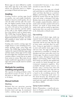 Brown eggs are more difﬁcult to candle         recommended because it may allow
than white eggs due to the darker shell        microbes to enter the shell.
which can generally lead to a higher
                                               If you have just a few eggs, use a brush
percentage of blood and meat spots.
                                               and wash them in a sink with hot running
                                               water and then dip them in a sanitizer
Grading                                        (Bigbee and Froning, 1997). The water
Grading involves sorting eggs based            should be warmer than the egg. Prewet-
on quality, size and weight standards.         ting and using a detergent will help.
Quality is based on shell quality, the air     Brushes that can be sanitized are helpful.
cell, the white and the yolk. For exam-        For example, surgical brushes, which are
ple, the highest quality Grade AA has          small nylon brushes packed with micro
a clean, unbroken, unstained shell; the        bristles, are made to clean hands and
air cell is 1/8 inch or less in depth; the     under nails and are useful in egg clean-
white is clear and ﬁ rm; and the outline       ing because they can easily be sanitized
of the yolk is only slightly deﬁ ned and       in the dishwasher or bleach water.
free from defects such as blood spots.
The USDA Egg Grading Manual, avail-            Dip washing
able at www.ams.usda.gov/Poultry/pdfs/
EggGrading%20manual.pdf, describes             To wash several dozen eggs, make up
how grading is done under the USDA             separate basins of detergent, rinse water
(USDA, 1990).                                  and sanitizer solutions. Wash each egg
                                               separately and do not soak. Dip the egg
Grading also involves sorting eggs into        in rinse water, and then dip it in sani-
weight classes or sizes including peewee,      tizer. Using an egg basket or colander
small, medium, large, extra large and          to rinse and sanitize many eggs at once
jumbo. The USDA Egg Grading Manual             will save time. Set eggs aside to dry. It
explains the required individual egg weight    is important to remember to change the
and how much a dozen eggs need to weigh        detergent and rinse water after every 3 to
for each weight class. Consumers notice size   4 dozen eggs. Use gloves to protect hands
variation within a carton but not as much      from hot water, detergent and sanitizer
from carton to carton. Most states do not      (Bigbee and Froning, 1997). Sinks with
require small-scale egg producers to grade     three basins are ideal for this method and
eggs and cartons usually must be marked        can usually be found through bar and
as ungraded.                                   restaurant equipment suppliers. Also
                                               available through similar sources are
Methods for washing,                           brushes atop a suction base that will
candling and grading                           attach to the bottom of the sink and can
The capacity of washing methods is often       be used under wash water, freeing up
described in terms of cases. A case is         a hand in the scrubbing process. Be
30 dozen or 360 eggs and a half case           cautious of disposing wash water on
is 15 dozen.                                   the farm because the detergents and
                                               sanitizers may be highly caustic or chlori-
                                               nated and your septic will suffer if fed the
Manual methods                                 mix (Davis, 2005).
Washing
Methods that use spraying, pouring             Spray or pour washing
or dipping reduce the time of contact          Robert Plamondon, a small-scale pro-
between water and egg. As mentioned            ducer in Oregon, provides the following
earlier, soaking eggs is generally not         recommendation:

www.attra.ncat.org                                                                            ATTRA   Page 5
 
