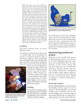 While the eggs are in wire baskets or
                                 plastic egg crates, shower them generously
                                 with the use of a watering can with 100
                                 degrees water that contains detergent and
                                 enough chlorine to bring the level to 100-
                                 200 ppm. Allow the wash water to run away
                                 from the eggs by sitting the basket atop a
                                 drain. After standing a few minutes the eggs
                                 may need to be watered again. Then wipe
                                 the eggs individually with a paper towel.
                                 Replace the paper towel often during the
                                 process. A cloth towel should not be used
                                 because it may continue to be used long
                                 after it has become dirty. Clean eggs should
                                 then be placed in a clean wire basket or
                                 plastic ﬂ at. Clean eggs are then sanitized by    The Jiﬀ y Egg Scale is an inexpensive gravity-operated
                                 generously showering them with 100 degree         egg scale. Photo courtesy of Meyer Hatchery.
                                 water that is 100-200 ppm chlorine. You
                                 can dry the eggs manually or let them air
                                 dry. Drying racks can be made with half-
                                 inch hardware cloth on a wooden frame. The        The small egg scales that most catalogues
                                 eggs will also dry if put into the refrigerator   sell are not very accurate and are not for
                                 while still in the basket or crates. Wet eggs     legal trade. If you do a lot of wholesaling,
                                 should not be placed in cartons because           you need to get a commercial scale that
                                 they will stick (Plamondon,2001).                 will be inspected regularly for accuracy. A
                                                                                   diet or kitchen scale is usually enough for
                             Candling                                              people who sell small numbers directly to
                             For hand candling, there are many                     the consumer.
                             different setups.
                             According to Colorado State Extension,                Mechanical egg washing and
                             “a suitable light can be handmade by                  grading
                             cutting a 1.25-inch diameter hole in                  Machinery may be needed if the amount
                             the end of a coffee can. Insert a light bulb          of eggs being processed is too much to
                             ﬁxture through the lid, using a 40-watt bulb.         do by hand. Although immersion wash-
                             View the interior of the egg by holding the
                                                                                   ing is not recommended, there are some
                             large end up to the hole cut in the bottom
                                                                                   machines on the market. Check with
                                         of the can. As the light passes
                                                                                   your state egg laws to see if immersion
                                         through the egg, twirl the egg
                                         several times. If blood spots are         washing is allowed. Oregon egg pro-
                                         present, you will see them”               ducer Robert Plamondon recommends
                                         (Geiger, 1995). Another low-              only cleaning 3 dozen eggs per gallon of
                                         tech way to candle is by taping           water in the machine before replacing
                                         a 3-inch length of empty bath             the water and using the proper amount
                                         tissue paper tube to a flash-             of chlorine or sanitizer. Prewetting is
                                         light. Suppliers such as Nasco,           also helpful.
                                         Kuhl and Rochester Hatchery
                                         offer hand candlers.                      Immersion washers
                                                                                   The Incredible Egg Washer is a plastic bucket
                                            Grading                                that handles 8 dozen eggs at a time. It
                                            For small-scale grading, gravity       includes a 10-inch egg basket and is small
                                            operated scales can be found for       enough to use in a kitchen. An air com-
                                            less than $70. They are available      pressor bubbles water around the eggs. It
Candlers help ensure the interior quality
of eggs. Photo courtesy Maine Organic       through Kuhl, Nasco, Rochester         costs about $100 but the air compressor is
Farmers and Gardeners.                      Hatchery and other suppliers.          sold separately and costs about $140. It is
Page 6         ATTRA                                                                                      Small-Scale Egg Handling
 