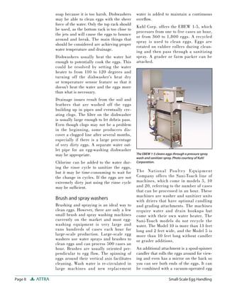 soap because it is too harsh. Dishwashers      water is added to maintain a continuous
                 may be able to clean eggs with the sheer       overﬂow.
                 force of the water. Only the top rack should
                                                                Kuhl Corp. offers the EBEW 1-5, which
                 be used, as the bottom rack is too close to
                                                                processes from one to five cases an hour,
                 the jets and will cause the eggs to bounce
                                                                or from 360 to 1,800 eggs. A recycled
                 around and break. The main things that
                                                                spray is used to clean eggs. Eggs are
                 should be considered are achieving proper
                                                                rotated on rubber rollers during clean-
                 water temperature and drainage.
                                                                ing and then pass through a sanitizing
                 Dishwashers usually heat the water hot         spray. A grader or farm packer can be
                 enough to potentially cook the eggs. This      attached.
                 could be resolved by setting the water
                 heater to from 110 to 120 degrees and
                 turning off the dishwasher’s heat dry
                 or temperature sensor feature so that it
                 doesn’t heat the water and the eggs more
                 than what is necessary.
                 Drainage issues result from the soil and
                 feathers that are washed off the eggs
                 building up in pipes and eventually cre-
                 ating clogs. The ﬁ lter on the dishwasher
                 is usually large enough to let debris pass.
                 Even though clogs may not be a problem
                 in the beginning, some producers dis-
                 cover a clogged line after several months,
                 especially if there is a large percentage
                 of very dirty eggs. A separate water out-
                 let pipe for an egg-washing dishwasher
                 may be appropriate.                            The EBEW 1-5 cleans eggs through a pressure spray
                                                                wash and sanitizer spray. Photo courtesy of Kuhl
                 Chlorine can be added to the water dur-        Corporation.
                 ing the rinse cycle to sanitize the eggs,
                 but it may be time-consuming to wait for       T he Na t i on a l Pou lt r y E q u i pment
                 the change in cycles. If the eggs are not      Company offers the Sani-Touch line of
                 extremely dirty just using the rinse cycle     machines, which come in models 5, 10
                 may be sufﬁcient.                              and 20, referring to the number of cases
                                                                that can be processed in an hour. These
                                                                machines are washer and sanitizer units
                 Brush and spray washers                        with driers that have optional candling
                 Brushing and spraying is an ideal way to       and grading attachments. The machines
                 clean eggs. However, there are only a few      require water and drain hookups but
                 small brush and spray washing machines         come with their own water heater. The
                 currently on the market and most egg-          Sani-Touch models do not recycle the
                 washing equipment is very large and            water. The Model 10 is more than 13 feet
                 runs hundreds of cases each hour for           long and 2 feet wide, and the Model 5 is
                 large-scale production. Large-scale egg        more than 10 feet long without candler
                 washers use water sprays and brushes to        or grader additions.
                 clean eggs and can process 500 cases an
                 hour. Brushes are usually oriented per-        An additional attachment is a spool-spinner
                 pendicular to egg flow. The spinning of        candler that rolls the eggs around for view-
                 eggs around their vertical axis facilitates    ing and even has a mirror on the back so
                 cleaning. Wash water is re-circulated in       you can see both ends of the eggs. It can
                 large machines and new replacement             be combined with a vacuum-operated egg

Page 8   ATTRA                                                                        Small-Scale Egg Handling
 
