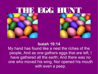 THE EGG HUNT


               Isaiah 10:14
My hand has found like a nest the riches of the
people, And as one gathers eggs that are left, I
 have gathered all the earth; And there was no
one who moved his wing, Nor opened his mouth
              with even a peep.
 