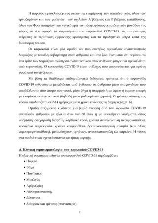 2
Η παρούσα εγκύκλιος έχει ως σκοπό την ενημέρωση των εκπαιδευτικών, όλων των
εργαζομένων και των μαθητών των σχολείων Α΄βάθμιας και Β΄βάθμιας εκπαίδευσης,
όλων των Φροντιστηρίων και γενικότερα των πάσης φύσεως εκπαιδευτικών μονάδων της
χώρας σε ό,τι αφορά τα συμπτώματα του κορωνοϊού COVID-19, τις απαραίτητες
ενέργειες σε περίπτωση εμφάνισης κρούσματος και τα προληπτικά μέτρα κατά της
διασποράς του ιού.
Οι κορωνοϊοί είναι μία ομάδα ιών που συνήθως προκαλούν αναπνευστικές
λοιμώξεις με ποικίλη σοβαρότητα στον άνθρωπο και στα ζώα. Εκτιμάται ότι περίπου το
ένα τρίτο των λοιμώξεων ανώτερου αναπνευστικού στον άνθρωπο μπορεί να προκαλείται
από κορωνοϊούς. Ο κορωνοϊός COVID-19 είναι στέλεχος που απομονώνεται για πρώτη
φορά από τον άνθρωπο.
Με βάση τα διαθέσιμα επιδημιολογικά δεδομένα, φαίνεται ότι ο κορωνοϊός
COVID-19 πιθανότατα μεταδίδεται από άνθρωπο σε άνθρωπο μέσω σταγονιδίων που
αποβάλλονται από άτομο που νοσεί, μέσω βήχα ή πταρμού ή με άμεση ή έμμεση επαφή
με εκκρίσεις αναπνευστικού (δηλαδή μέσω μολυσμένων χεριών). Ο χρόνος επώασης της
νόσου, υπολογίζεται σε 2-14 ημέρες με μέσο χρόνο επώασης τις 5 ημέρες (σχετ. 6).
Ομάδες αυξημένου κινδύνου για βαριά νόσηση από τον κορωνοϊό COVID-19
αποτελούν άνθρωποι με ηλικία άνω των 60 ετών ή με υποκείμενα νοσήματα, όπως
υπέρταση, σακχαρώδη διαβήτη, καρδιακή νόσο, χρόνια αναπνευστική πνευμονοπάθεια,
νοσογόνο παχυσαρκία, χρόνια νεφροπάθεια, δρεπανοκυτταρική αναιμία (και άλλες
αιμοσφαιρινοπάθειες), μεταμόσχευση οργάνων, ανοσοκαταστολή και καρκίνο. Η νόσος
στα παιδιά είναι σχετικά σπάνια και ήπιας μορφής.
Α. Κλινική συμπτωματολογία του κορωνοϊού COVID-19
Η κλινική συμπτωματολογία του κορωνοϊού COVID-19 περιλαμβάνει:
 Πυρετό
 Βήχα
 Πονόλαιμο
 Μυαλγίες
 Αρθραλγίες
 Αίσθημα κόπωσης
 Δύσπνοια
 Διάρροια και εμέτους (σπανιότερα)
ΑΔΑ: 68ΦΦ465ΦΥΟ-51Λ
 