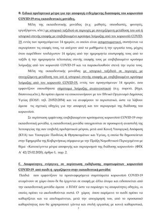 3
Β. Ειδικά προληπτικά μέτρα για την αποφυγή ενδεχόμενης διασποράς του κορωνοϊού
COVID-19 στις εκπαιδευτικές μονάδες.
Μέλη της εκπαιδευτικής μονάδας (π.χ. μαθητές, σπουδαστές, φοιτητές,
εργαζόμενοι, κλπ.) με ιστορικό ταξιδιού σε περιοχές με συνεχιζόμενη μετάδοση του ιού ή
ιστορικό στενής επαφής με επιβεβαιωμένο κρούσμα λοίμωξης από τον κορωνοϊό COVID-
19, εντός των προηγούμενων 14 ημερών, οι οποίοι είναι ασυμπτωματικοί, συστήνεται να
περιορίσουν τις επαφές τους, να απέχουν από τα μαθήματα ή την εργασία τους, μέχρις
ότου παρέλθουν τουλάχιστον 14 ημέρες από την ημερομηνία επιστροφής τους από το
ταξίδι ή την ημερομηνία τελευταίας στενής επαφής τους με επιβεβαιωμένο κρούσμα
λοίμωξης από τον κορωνοϊό COVID-19 και να παρακολουθούν στενά την υγεία τους.
Μέλη της εκπαιδευτικής μονάδας με ιστορικό ταξιδιού σε περιοχές με
συνεχιζόμενη μετάδοση του ιού ή ιστορικό στενής επαφής με επιβεβαιωμένο κρούσμα
λοίμωξης από τον κορωνοϊό COVID-19, εντός των προηγούμενων 14 ημερών, που
εμφανίζουν οποιοδήποτε σύμπτωμα λοίμωξης αναπνευστικού (π.χ. πυρετό, βήχα,
δύσπνοια,κλπ.), θα πρέπει άμεσα να επικοινωνήσουν με τον Εθνικό Οργανισμό Δημόσιας
Υγείας (ΕΟΔΥ: τηλ. 2105212054) και να αναφέρουν το περιστατικό, ώστε να λάβουν
άμεσα τις σχετικές οδηγίες για την αποφυγή και τον περιορισμό της διάδοσης του
κορωνοϊού.
Σε περίπτωση εμφάνισης επιβεβαιωμένου κρούσματος κορωνοϊού COVID-19 στην
εκπαιδευτική μονάδα, η εκπαιδευτική μονάδα υποχρεούται σε προσωρινή αναστολή της
λειτουργίας της σαν επιβολή προληπτικού μέτρου, μετά από Κοινή Υπουργική Απόφαση
(ΚΥΑ) των Υπουργών Παιδείας & Θρησκευμάτων και Υγείας, η οποία θα δημοσιεύεται
στην Εφημερίδα της Κυβερνήσεως σύμφωνα με την Πράξη Νομοθετικού Περιεχομένου με
θέμα: «Κατεπείγοντα μέτρα αποφυγής και περιορισμού της διάδοσης κορωνοϊού» (ΦΕΚ
Α΄ 42/25.02.2020), άρθρο 1, παρ. 2.
Γ. Απαραίτητες ενέργειες σε περίπτωση εκδήλωσης συμπτωμάτων κορωνοϊού
COVID-19 από παιδί ή εργαζόμενο στην εκπαιδευτική μονάδα:
Παιδιά που εμφανίζουν τα προαναφερόμενα συμπτώματα κορωνοϊού COVID-19
αναμένουν σε χώρο όπου δε θα έρχονται σε επαφή με άλλα άτομα και ειδοποιείται από
την εκπαιδευτική μονάδα άμεσα ο ΕΟΔΥ ώστε να παράσχει τις απαραίτητες οδηγίες, οι
οποίες πρέπει να ακολουθούνται πιστά. Ο χώρος όπου παρέμεινε το παιδί πρέπει να
καθαρίζεται και να απολυμαίνεται, μετά την αποχώρησή του, από το προσωπικό
καθαριότητας που θα χρησιμοποιεί γάντια και στολή εργασίας με κοινά καθαριστικά,
ΑΔΑ: 68ΦΦ465ΦΥΟ-51Λ
 