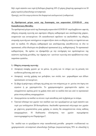 4
δηλ. υγρό σαπούνι και νερό ή διάλυμα χλωρίνης 10% (1 μέρος χλωρίνης αραιωμένο σε 10
μέρη νερού) ή αλκοολούχο αντισηπτικό.
Προσοχή, ποτέ δεν αναμειγνύονται δύο διαφορετικά απολυμαντικά ή καθαριστικά.
Δ. Προληπτικά μέτρα κατά της διασποράς του κορωνοϊού COVID-19 στις
Εκπαιδευτικές Μονάδες
Τα προληπτικά μέτρα κατά της διασποράς κορωνοϊού COVID-19 περιλαμβάνουν αφενός
οδηγίες ατομικής υγιεινής και αφετέρου οδηγίες καθαρισμού και απολύμανσης χώρων,
επιφανειών και αντικειμένων. Οι εκπαιδευτικοί οφείλουν να ακολουθούν τις οδηγίες
ατομικής υγιεινής και ταυτόχρονα να φροντίζουν ώστε οι οδηγίες αυτές να τηρούνται και
από τα παιδιά. Οι οδηγίες καθαρισμού και απολύμανσης απευθύνονται σε όλο το
προσωπικό, αλλά ιδιαίτερα στο βοηθητικό προσωπικό (π.χ. καθαρίστριες). Το προσωπικό
καθαριότητας θα πρέπει να εξασφαλίζει με την επιτήρηση των προϊσταμένων της
εκάστοτε σχολικής μονάδας, την τήρηση των κανόνων υγιεινής που προβλέπονται στην
παρούσα εγκύκλιο.
1. Οδηγίες ατομικής υγιεινής:
 Αποφυγή επαφής χεριών με τα μάτια, τη μύτη και το στόμα για τη μείωση του
κινδύνου μόλυνσης από τον ιό.
 Αποφυγή κοινής χρήσης των μολυβιών, των στυλό, των μαρκαδόρων και άλλων
προσωπικών αντικειμένων.
 Σε βήχα ή φτέρνισμα, κάλυψη της μύτης και του στόματος με το μανίκι στο ύψος του
αγκώνα ή με χαρτομάντιλο. Το χρησιμοποιημένο χαρτομάντιλο πρέπει να
απορρίπτεται αμέσως μετά τη χρήση τόσο από τα παιδιά όσο και από το προσωπικό
μέσα στους κάδους απορριμμάτων.
 Απαγορεύεται τα παιδιά να πίνουν νερό απευθείας από τη βρύση με το στόμα.
 Τακτικό πλύσιμο των χεριών των παιδιών και των εργαζομένων με υγρό σαπούνι και
νερό για τουλάχιστον 20 δευτερόλεπτα. Ακολουθεί προσεκτικό στέγνωμα των χεριών
με χάρτινες χειροπετσέτες μιας χρήσης οι οποίες θα απορρίπτονται στους κάδους
απορριμμάτων. Η διαδικασία πλυσίματος των χεριών περιγράφεται
εικονογραφημένη στο Παράρτημα Γ.
Τα παιδιά και οι εργαζόμενοι στην εκπαιδευτική μονάδα μπορούν εναλλακτικά να
χρησιμοποιούν αντισηπτικό αλκοολούχο διάλυμα (περιεκτικότητας 70% σε αλκοόλη) ή
ΑΔΑ: 68ΦΦ465ΦΥΟ-51Λ
 