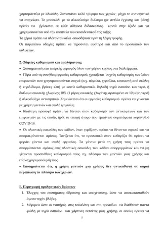 5
χαρτομάντιλα με αλκοόλη. Συνιστάται καλό τρίψιμο των χεριών μέχρι το αντισηπτικό
να στεγνώσει. Το μπουκάλι με το αλκοολούχο διάλυμα (με αντλία έγχυσης και βάση)
πρέπει να βρίσκεται σε κάθε αίθουσα διδασκαλίας, κοντά στην έξοδο και να
χρησιμοποιείται υπό την εποπτεία του εκπαιδευτικού της τάξης.
Τα χέρια πρέπει να πλένονται καλά οπωσδήποτε πριν τη λήψη τροφής.
Οι παραπάνω οδηγίες πρέπει να τηρούνται αυστηρά και από το προσωπικό των
κυλικείων.
2. Οδηγίες καθαρισμού και απολύμανσης:
 Συστηματικός και επαρκής αερισμός όλων των χώρων κυρίως στα διαλείμματα.
 Πέρα από τις συνήθεις εργασίες καθαρισμού, χρειάζεται συχνός καθαρισμός των λείων
επιφανειών που χρησιμοποιούνται συχνά (π.χ. πόμολα, χερούλια, κουπαστή από σκάλες
ή κιγκλίδωμα, βρύσες κλπ) με κοινά καθαριστικά, δηλαδή υγρό σαπούνι και νερό, ή
διάλυμα οικιακής χλωρίνης 10% (1 μέρος οικιακής χλωρίνης αραιωμένο σε 10 μέρη νερό)
ή αλκοολούχο αντισηπτικό. Σημειώνεται ότι οι εργασίες καθαρισμού πρέπει να γίνονται
με χρήση γαντιών και στολή εργασίας.
 Ιδιαίτερη προσοχή πρέπει να δίνεται στον καθαρισμό των αντικειμένων και των
επιφανειών με τις οποίες ήρθε σε επαφή άτομο που εμφάνισε συμπτώματα κορωνοϊού
COVID-19.
 Οι πλαστικές σακούλες των κάδων, όταν γεμίζουν, πρέπει να δένονται σφικτά και να
απομακρύνονται αμέσως. Τονίζεται ότι, το προσωπικό όταν καθαρίζει θα πρέπει να
φοράει γάντια και στολή εργασίας. Τα γάντια μετά τη χρήση τους πρέπει να
απορρίπτονται αμέσως στις πλαστικές σακούλες των κάδων απορριμμάτων και να μη
γίνονται προσπάθειες καθαρισμού τους, πχ. πλύσιμο των γαντιών μιας χρήσης και
επαναχρησιμοποίησή τους.
 Επισημαίνεται ότι, η χρήση γαντιών μια χρήσης δεν αντικαθιστά σε καμιά
περίπτωση το πλύσιμο των χεριών.
Ε. Περιγραφή προληπτικών δράσεων
1. Έλεγχος του συστήματος ύδρευσης και αποχέτευσης, ώστε να αποκατασταθούν
άμεσα τυχόν βλάβες.
2. Μέριμνα ώστε οι νιπτήρες στις τουαλέτες και στο προαύλιο να διαθέτουν πάντα
φιάλη με υγρό σαπούνι και χάρτινες πετσέτες μιας χρήσης, οι οποίες πρέπει να
ΑΔΑ: 68ΦΦ465ΦΥΟ-51Λ
 