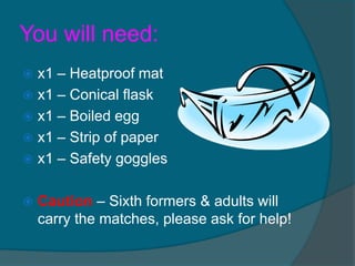 You will need:
 x1 – Heatproof mat
 x1 – Conical flask
 x1 – Boiled egg
 x1 – Strip of paper
 x1 – Safety goggles


   Caution – Sixth formers & adults will
    carry the matches, please ask for help!
 