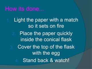 How its done...
1.     Light the paper with a match
              so it sets on fire
      2. Place the paper quickly
          inside the conical flask
     3. Cover the top of the flask
                with the egg
        4. Stand back & watch!
 