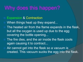 Why does this happen?
   Expansion & Contraction
   When things heat up they expand...
   The heated air from the flame expands in the flask,
    but all the oxygen is used up due to the egg
    covering the bottle opening...
   The fire dies, and the air inside the flask cools
    again causing it to contract...
   Air cannot get into the flask so a vacuum is
    created. This vacuum sucks the egg into the flask.
 