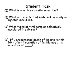 Student Task
Q) What is your base on site selection ?
Q) What is the effect of maternal immunity on
injected inoculums?
Q) What types of viral samples selectively
inoculated in yolk sac?
Q) If u encountered death of embryo within
24hr after inoculation of fertile egg ,it is
indicative of ____?
 