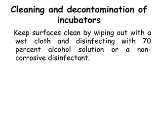 Cleaning and decontamination of
incubators
Keep surfaces clean by wiping out with a
wet cloth and disinfecting with 70
percent alcohol solution or a non-
corrosive disinfectant.
 