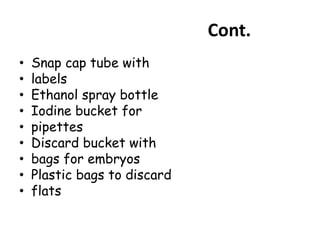 Cont.
• Snap cap tube with
• labels
• Ethanol spray bottle
• Iodine bucket for
• pipettes
• Discard bucket with
• bags for embryos
• Plastic bags to discard
• flats
 