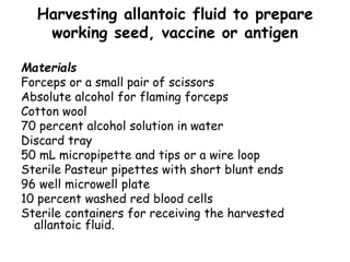 Harvesting allantoic fluid to prepare
working seed, vaccine or antigen
Materials
Forceps or a small pair of scissors
Absolute alcohol for flaming forceps
Cotton wool
70 percent alcohol solution in water
Discard tray
50 mL micropipette and tips or a wire loop
Sterile Pasteur pipettes with short blunt ends
96 well microwell plate
10 percent washed red blood cells
Sterile containers for receiving the harvested
allantoic fluid.
 