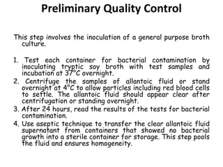 Preliminary Quality Control
This step involves the inoculation of a general purpose broth
culture.
1. Test each container for bacterial contamination by
inoculating tryptic soy broth with test samples and
incubation at 37°C overnight.
2. Centrifuge the samples of allantoic fluid or stand
overnight at 4°C to allow particles including red blood cells
to settle. The allantoic fluid should appear clear after
centrifugation or standing overnight.
3. After 24 hours, read the results of the tests for bacterial
contamination.
4. Use aseptic technique to transfer the clear allantoic fluid
supernatant from containers that showed no bacterial
growth into a sterile container for storage. This step pools
the fluid and ensures homogeneity.
 