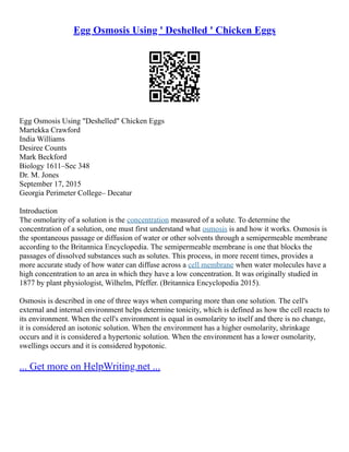 Egg Osmosis Using ' Deshelled ' Chicken Eggs
Egg Osmosis Using "Deshelled" Chicken Eggs
Martekka Crawford
India Williams
Desiree Counts
Mark Beckford
Biology 1611–Sec 348
Dr. M. Jones
September 17, 2015
Georgia Perimeter College– Decatur
Introduction
The osmolarity of a solution is the concentration measured of a solute. To determine the
concentration of a solution, one must first understand what osmosis is and how it works. Osmosis is
the spontaneous passage or diffusion of water or other solvents through a semipermeable membrane
according to the Britannica Encyclopedia. The semipermeable membrane is one that blocks the
passages of dissolved substances such as solutes. This process, in more recent times, provides a
more accurate study of how water can diffuse across a cell membrane when water molecules have a
high concentration to an area in which they have a low concentration. It was originally studied in
1877 by plant physiologist, Wilhelm, Pfeffer. (Britannica Encyclopedia 2015).
Osmosis is described in one of three ways when comparing more than one solution. The cell's
external and internal environment helps determine tonicity, which is defined as how the cell reacts to
its environment. When the cell's environment is equal in osmolarity to itself and there is no change,
it is considered an isotonic solution. When the environment has a higher osmolarity, shrinkage
occurs and it is considered a hypertonic solution. When the environment has a lower osmolarity,
swellings occurs and it is considered hypotonic.
... Get more on HelpWriting.net ...
 
