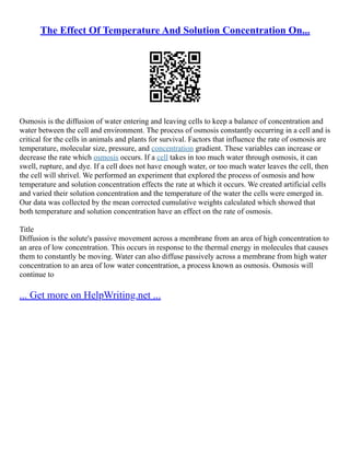 The Effect Of Temperature And Solution Concentration On...
Osmosis is the diffusion of water entering and leaving cells to keep a balance of concentration and
water between the cell and environment. The process of osmosis constantly occurring in a cell and is
critical for the cells in animals and plants for survival. Factors that influence the rate of osmosis are
temperature, molecular size, pressure, and concentration gradient. These variables can increase or
decrease the rate which osmosis occurs. If a cell takes in too much water through osmosis, it can
swell, rupture, and dye. If a cell does not have enough water, or too much water leaves the cell, then
the cell will shrivel. We performed an experiment that explored the process of osmosis and how
temperature and solution concentration effects the rate at which it occurs. We created artificial cells
and varied their solution concentration and the temperature of the water the cells were emerged in.
Our data was collected by the mean corrected cumulative weights calculated which showed that
both temperature and solution concentration have an effect on the rate of osmosis.
Title
Diffusion is the solute's passive movement across a membrane from an area of high concentration to
an area of low concentration. This occurs in response to the thermal energy in molecules that causes
them to constantly be moving. Water can also diffuse passively across a membrane from high water
concentration to an area of low water concentration, a process known as osmosis. Osmosis will
continue to
... Get more on HelpWriting.net ...
 