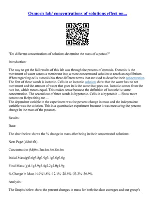 Osmosis lab/ concentrations of solutions effect on...
"Do different concentrations of solutions determine the mass of a potato?"
Introduction:
The way to get the full results of this lab was through the process of osmosis. Osmosis is the
movement of water across a membrane into a more concentrated solution to reach an equilibrium.
When regarding cells osmosis has three different terms that are used to describe their concentration.
The first of these words is isotonic. Cells in an isotonic solution show that the water has no net
movement and the amount of water that goes in is the same that goes out. Isotonic comes from the
root iso, which means equal. This makes sense because the definition of isotonic is: same
concentration. The second out of three words is hypotonic. Cells in a hypotonic ... Show more
content on Helpwriting.net ...
The dependent variable in the experiment was the percent change in mass and the independent
variable was the solution. This is a quantitative experiment because it was measuring the percent
change in the mass of the potatoes.
Results:
Data:
The chart below shows the % change in mass after being in their concentrated solutions:
Next Page (didn't fit)
Concentration (M)0m.2m.4m.6m.8m1m
Initial Mass(g)3.6g3.8g3.9g3.1g3.0g3.0g
Final Mass (g)4.1g3.9g3.4g2.2g2.0g1.9g
% Change in Mass14.9%1.8%–12.1%–28.6%–33.3%–36.9%
Analysis:
The Graphs below show the percent changes in mass for both the class averages and our group's
 