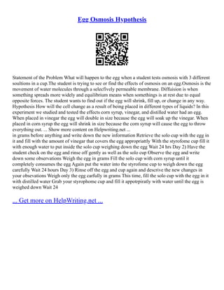Egg Osmosis Hypothesis
Statement of the Problem What will happen to the egg when a student tests osmosis with 3 different
soultions in a cup.The student is trying to see or find the effects of osmosis on an egg.Osmosis is the
movement of water molecules through a selecfively permeable membrane. Diffuision is when
something spreads more widely and equilibrium means when somethings is at rest due to equal
opposite forces. The student wants to find out if the egg will shrink, fill up, or change in any way.
Hypothesis How will the cell change as a result of being placed in different types of liquids? In this
experiment we studied and tested the effects corn syrup, vinegar, and distilled water had an egg.
When placed in vinegar the egg will double in size because the egg will soak up the vinegar. When
placed in corn syrup the egg will shrink in size because the corn syrup will cause the egg to throw
everything out. ... Show more content on Helpwriting.net ...
in grams before anything and write down the new information Retrieve the solo cup with the egg in
it and fill with the amount of vinegar that covers the egg appropriattly With the styrofome cup fill it
with enough water to put inside the solo cup weighing down the egg Wait 24 hrs Day 2) Have the
student check on the egg and rinse off gently as well as the solo cup Observe the egg and write
down some observations Weigh the egg in grams Fill the solo cup with corn syrup until it
completely consumes the egg Again put the water into the styrofome cup to weigh down the egg
carefully Wait 24 hours Day 3) Rinse off the egg and cup again and descrive the new changes in
your obsevations Weigh only the egg carfully in grams This time, fill the solo cup with the egg in it
with distilled water Grab your styrophome cup and fill it appotrpiratly with water until the egg is
weighed down Wait 24
... Get more on HelpWriting.net ...
 