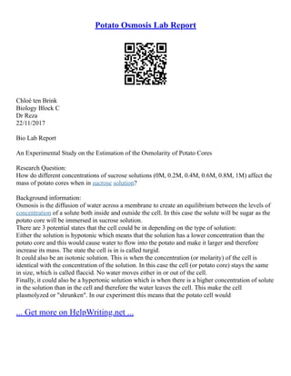 Potato Osmosis Lab Report
Chloé ten Brink
Biology Block C
Dr Reza
22/11/2017
Bio Lab Report
An Experimental Study on the Estimation of the Osmolarity of Potato Cores
Research Question:
How do different concentrations of sucrose solutions (0M, 0.2M, 0.4M, 0.6M, 0.8M, 1M) affect the
mass of potato cores when in sucrose solution?
Background information:
Osmosis is the diffusion of water across a membrane to create an equilibrium between the levels of
concentration of a solute both inside and outside the cell. In this case the solute will be sugar as the
potato core will be immersed in sucrose solution.
There are 3 potential states that the cell could be in depending on the type of solution:
Either the solution is hypotonic which means that the solution has a lower concentration than the
potato core and this would cause water to flow into the potato and make it larger and therefore
increase its mass. The state the cell is in is called turgid.
It could also be an isotonic solution. This is when the concentration (or molarity) of the cell is
identical with the concentration of the solution. In this case the cell (or potato core) stays the same
in size, which is called flaccid. No water moves either in or out of the cell.
Finally, it could also be a hypertonic solution which is when there is a higher concentration of solute
in the solution than in the cell and therefore the water leaves the cell. This make the cell
plasmolyzed or "shrunken". In our experiment this means that the potato cell would
... Get more on HelpWriting.net ...
 