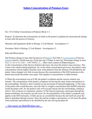 Solute Concentration of Potatoes Essay
Nov 19/12 Solute Concentration of Potatoes Block 2–2
Purpose: To determine the concentration of solute in the potato's cytoplasm by measuring the change
in mass after the process of osmosis.
Materials and Equipment: Refer to Biology 12 Lab Manual – Investigation 13
Procedure: Refer to Biology 12 Lab Manual – Investigation 13
Data and Observations:
The Potatoes change in mass after the process of Osmosis Test Tube # | Concentration of Sucrose
Solution (mol/L) | Initial mass (g) | Final mass (g) | Change in mass (g) | Percentage change in mass
(%) | 1 | 1.0 | 5.12 | 3.63 | –1.49 | 29.0% | 2 | ... Show more content on Helpwriting.net ...
As the Concentration of the Sucrose Solution decreases, the more the potato's mass increases. This
is due to the solution being hypertonic. So, as the solute concentration gets lower, the potato's water
concentration will get higher, therefore more water particles from the solution will absorbed by the
potato. Some changed very little in mass because the concentrations of the H2O molecules in the
potato and outside the potato were equal. This equality in concentration is called Isotonic.
2) When the concentration was at 0.3M, the potato's cytoplasm and the sucrose solution was
isotonic. The concentration of the potato's cytoplasm was having the same solute concentration as
the surroundings. Therefore, there would be no net movement of materials happening. 3) The mass
of the potato cells would decrease, since the NaCl is a higher concentration than theH20 molecules
inside the potato cells. So, the potato's cells will evacuate and go into the surroundings, making it
shrivel. This is known as a hypotonic solution. 4) The Sucrose molecules cannot pass through the
plasma membrane, but osmosis can still occur. So, the permeability of the potato's cytoplasm only
applies to the H2O molecules. 5) Salt can use as a weed killer because the salt itself can cause the
plant to dehydrate through osmosis. Since the salt has a higher concentration, it will cause the plants
water molecules and nutrients to be absorbed by the salt, leaving the plant all
... Get more on HelpWriting.net ...
 