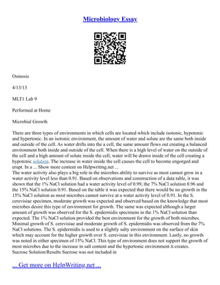 Microbiology Essay
Osmosis
4/13/13
MLT1 Lab 9
Performed at Home
Microbial Growth
There are three types of environments in which cells are located which include isotonic, hypotonic
and hypertonic. In an isotonic environment, the amount of water and solute are the same both inside
and outside of the cell. As water drifts into the a cell, the same amount flows out creating a balanced
environment both inside and outside of the cell. When there is a high level of water on the outside of
the cell and a high amount of solute inside the cell, water will be drawn inside of the cell creating a
hypotonic solution. The increase in water inside the cell causes the cell to become engorged and
erupt. In a ... Show more content on Helpwriting.net ...
The water activity also plays a big role in the microbes ability to survive as most cannot grow in a
water activity level less than 0.91. Based on observations and construction of a data table, it was
shown that the 1% NaCl solution had a water activity level of 0.99, the 7% NaCl solution 0.96 and
the 15% NaCl solution 0.91. Based on the table it was expected that there would be no growth in the
15% NaCl solution as most microbes cannot survive at a water activity level of 0.91. In the S.
cerevisiae specimen, moderate growth was expected and observed based on the knowledge that most
microbes desire this type of environment for growth. The same was expected although a larger
amount of growth was observed for the S. epidermidis specimens in the 1% NaCl solution than
expected. The 1% NaCl solution provided the best environment for the growth of both microbes.
Minimal growth of S. cerevisiae and moderate growth of S. epidermidis was observed from the 7%
NaCl solutions. The S. epidermidis is used to a slightly salty environment on the surface of skin
which may account for the higher growth over S. cerevisiae in this environment. Lastly, no growth
was noted in either specimen of 15% NaCl. This type of environment does not support the growth of
most microbes due to the increase in salt content and the hypertonic environment it creates.
Sucrose Solution/Results Sucrose was not included in
... Get more on HelpWriting.net ...
 
