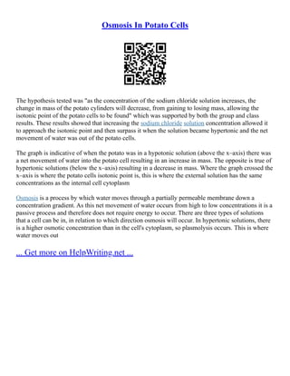 Osmosis In Potato Cells
The hypothesis tested was "as the concentration of the sodium chloride solution increases, the
change in mass of the potato cylinders will decrease, from gaining to losing mass, allowing the
isotonic point of the potato cells to be found" which was supported by both the group and class
results. These results showed that increasing the sodium chloride solution concentration allowed it
to approach the isotonic point and then surpass it when the solution became hypertonic and the net
movement of water was out of the potato cells.
The graph is indicative of when the potato was in a hypotonic solution (above the x–axis) there was
a net movement of water into the potato cell resulting in an increase in mass. The opposite is true of
hypertonic solutions (below the x–axis) resulting in a decrease in mass. Where the graph crossed the
x–axis is where the potato cells isotonic point is, this is where the external solution has the same
concentrations as the internal cell cytoplasm
Osmosis is a process by which water moves through a partially permeable membrane down a
concentration gradient. As this net movement of water occurs from high to low concentrations it is a
passive process and therefore does not require energy to occur. There are three types of solutions
that a cell can be in, in relation to which direction osmosis will occur. In hypertonic solutions, there
is a higher osmotic concentration than in the cell's cytoplasm, so plasmolysis occurs. This is where
water moves out
... Get more on HelpWriting.net ...
 