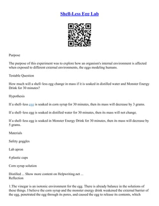 Shell-Less Egg Lab
Purpose
The purpose of this experiment was to explore how an organism's internal environment is affected
when exposed to different external environments, the eggs modeling humans.
Testable Question
How much will a shell–less egg change in mass if it is soaked in distilled water and Monster Energy
Drink for 30 minutes?
Hypothesis
If a shell–less egg is soaked in corn syrup for 30 minutes, then its mass will decrease by 3 grams.
If a shell–less egg is soaked in distilled water for 30 minutes, then its mass will not change.
If a shell–less egg is soaked in Monster Energy Drink for 30 minutes, then its mass will decrease by
5 grams.
Materials
Safety goggles
Lab apron
4 plastic cups
Corn syrup solution
Distilled ... Show more content on Helpwriting.net ...
Reflection
1.The vinegar is an isotonic environment for the egg. There is already balance in the solutions of
these things. I believe the corn syrup and the monster energy drink weakened the external barrier of
the egg, penetrated the egg through its pores, and caused the egg to release its contents, which
 