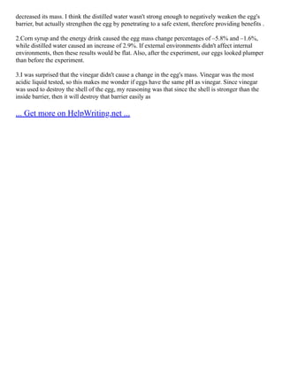 decreased its mass. I think the distilled water wasn't strong enough to negatively weaken the egg's
barrier, but actually strengthen the egg by penetrating to a safe extent, therefore providing benefits .
2.Corn syrup and the energy drink caused the egg mass change percentages of –5.8% and –1.6%,
while distilled water caused an increase of 2.9%. If external environments didn't affect internal
environments, then these results would be flat. Also, after the experiment, our eggs looked plumper
than before the experiment.
3.I was surprised that the vinegar didn't cause a change in the egg's mass. Vinegar was the most
acidic liquid tested, so this makes me wonder if eggs have the same pH as vinegar. Since vinegar
was used to destroy the shell of the egg, my reasoning was that since the shell is stronger than the
inside barrier, then it will destroy that barrier easily as
... Get more on HelpWriting.net ...
 