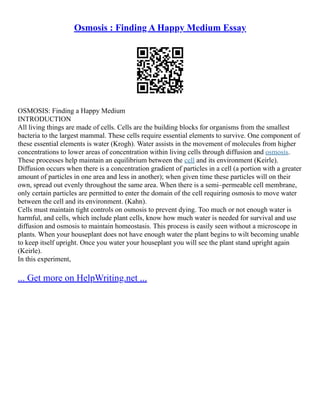 Osmosis : Finding A Happy Medium Essay
OSMOSIS: Finding a Happy Medium
INTRODUCTION
All living things are made of cells. Cells are the building blocks for organisms from the smallest
bacteria to the largest mammal. These cells require essential elements to survive. One component of
these essential elements is water (Krogh). Water assists in the movement of molecules from higher
concentrations to lower areas of concentration within living cells through diffusion and osmosis.
These processes help maintain an equilibrium between the cell and its environment (Keirle).
Diffusion occurs when there is a concentration gradient of particles in a cell (a portion with a greater
amount of particles in one area and less in another); when given time these particles will on their
own, spread out evenly throughout the same area. When there is a semi–permeable cell membrane,
only certain particles are permitted to enter the domain of the cell requiring osmosis to move water
between the cell and its environment. (Kahn).
Cells must maintain tight controls on osmosis to prevent dying. Too much or not enough water is
harmful, and cells, which include plant cells, know how much water is needed for survival and use
diffusion and osmosis to maintain homeostasis. This process is easily seen without a microscope in
plants. When your houseplant does not have enough water the plant begins to wilt becoming unable
to keep itself upright. Once you water your houseplant you will see the plant stand upright again
(Keirle).
In this experiment,
... Get more on HelpWriting.net ...
 