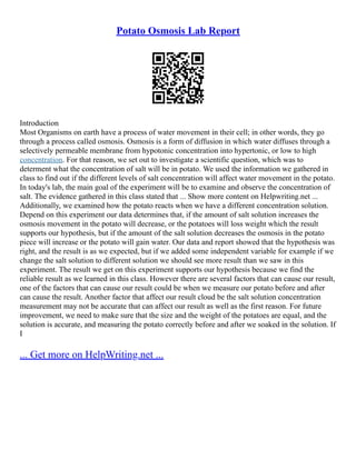 Potato Osmosis Lab Report
Introduction
Most Organisms on earth have a process of water movement in their cell; in other words, they go
through a process called osmosis. Osmosis is a form of diffusion in which water diffuses through a
selectively permeable membrane from hypotonic concentration into hypertonic, or low to high
concentration. For that reason, we set out to investigate a scientific question, which was to
determent what the concentration of salt will be in potato. We used the information we gathered in
class to find out if the different levels of salt concentration will affect water movement in the potato.
In today's lab, the main goal of the experiment will be to examine and observe the concentration of
salt. The evidence gathered in this class stated that ... Show more content on Helpwriting.net ...
Additionally, we examined how the potato reacts when we have a different concentration solution.
Depend on this experiment our data determines that, if the amount of salt solution increases the
osmosis movement in the potato will decrease, or the potatoes will loss weight which the result
supports our hypothesis, but if the amount of the salt solution decreases the osmosis in the potato
piece will increase or the potato will gain water. Our data and report showed that the hypothesis was
right, and the result is as we expected, but if we added some independent variable for example if we
change the salt solution to different solution we should see more result than we saw in this
experiment. The result we get on this experiment supports our hypothesis because we find the
reliable result as we learned in this class. However there are several factors that can cause our result,
one of the factors that can cause our result could be when we measure our potato before and after
can cause the result. Another factor that affect our result cloud be the salt solution concentration
measurement may not be accurate that can affect our result as well as the first reason. For future
improvement, we need to make sure that the size and the weight of the potatoes are equal, and the
solution is accurate, and measuring the potato correctly before and after we soaked in the solution. If
I
... Get more on HelpWriting.net ...
 