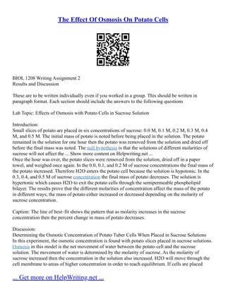 The Effect Of Osmosis On Potato Cells
BIOL 1208 Writing Assignment 2
Results and Discussion
These are to be written individually even if you worked in a group. This should be written in
paragraph format. Each section should include the answers to the following questions
Lab Topic: Effects of Osmosis with Potato Cells in Sucrose Solution
Introduction:
Small slices of potato are placed in six concentrations of sucrose: 0.0 M, 0.1 M, 0.2 M, 0.3 M, 0.4
M, and 0.5 M. The initial mass of potato is noted before being placed in the solution. The potato
remained in the solution for one hour then the potato was removed from the solution and dried off
before the final mass was noted. The null hypothesis is that the solutions of different molarities of
sucrose will not affect the ... Show more content on Helpwriting.net ...
Once the hour was over, the potato slices were removed from the solution, dried off in a paper
towel, and weighed once again. In the 0.0, 0.1, and 0.2 M of sucrose concentrations the final mass of
the potato increased. Therefore H2O enters the potato cell because the solution is hypotonic. In the
0.3, 0.4, and 0.5 M of sucrose concentration the final mass of potato decreases. The solution is
hypertonic which causes H2O to exit the potato cells through the semipermeable phospholipid
bilayer. The results prove that the different molarities of concentration affect the mass of the potato
in different ways; the mass of potato either increased or decreased depending on the molarity of
sucrose concentration.
Caption: The line of best–fit shows the pattern that as molarity increases in the sucrose
concentration then the percent change in mass of potato decreases.
Discussion:
Determining the Osmotic Concentration of Potato Tuber Cells When Placed in Sucrose Solutions
In this experiment, the osmotic concentration is found with potato slices placed in sucrose solutions.
Osmosis in this model is the net movement of water between the potato cell and the sucrose
solution. The movement of water is determined by the molarity of sucrose. As the molarity of
sucrose increased then the concentration in the solution also increased. H2O will move through the
cell membrane to areas of higher concentration in order to reach equilibrium. If cells are placed
... Get more on HelpWriting.net ...
 