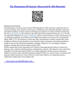 The Phenomena Of Osmosis, Discovered By Rjh Dutrochet
Background information
The phenomena of osmosis, discovered by RJH Dutrochet in 1826, has been a significant area of
interest in biology since. Osmosis is the process of diffusing water molecules through a selectively
permeable membrane to dilute solutions with high concentrations of solutes until that solution has
the same concentration as the solution on the other side of the membrane (Freeman, n.d., p. 96–99).
An important component of osmosis is diffusion, which is when molecules or ions in the presence of
a concentration gradient move from an area of high concentration to an area of low concentration
(Borg, 2003, p. 13). The purpose is to have the same concentration of solutes on both sides of the
membrane and this process generally occurs when the solute causing the concentration gradient is
unable to traverse the selectively permeable membrane. Moreover, it is an example of passive
transport, meaning that it doesn't require energy (ATP).
WeThe original aim of this experiment was to observe and understand the effects of osmosis by
placing a slice of potato in both hypertonic and hypotonic solutions. The objectives have since been
expanded to include observing the effects of a sugary hypertonic solution (sucrose solution) in
addition to the previously used salty hypertonic solution (NaCl). It is unsure if the two solutions will
generate similar outcomes or if one of the two will be more effective in conducting osmosis.
Additional variables that will be added in the
... Get more on HelpWriting.net ...
 