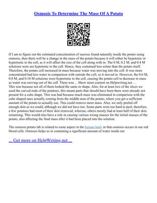 Osmosis To Determine The Mass Of A Potato
If I am to figure out the estimated concentration of sucrose found naturally inside the potato using
osmosis, then there will be a change in the mass of the potato because it will either be hypotonic or
hypertonic to the cell, as it will affect the size of the cell along with in. The 0 M, 0.2 M, and 0.4 M
solutions were are hypotonic to the cell. Hence, they contained less solute than the potato itself.
Therefore, the potato cell increased in mass because water was moving into the cell. It was more
concentrated had less water in comparison with outside the cell, so it moved in. However, the 0.6 M,
0.8 M, and 0.10 M solutions were hypertonic to the cell, causing the potato cell to decrease in mass
as water was moving out of the cell. There was ... Show more content on Helpwriting.net ...
This was because not all of them looked the same in shape. Also, for at least two of the slices we
used the curved ends of the potatoes, this meant parts that should have been there were already not
present for a cube shape. This was bad because much mass was eliminated in comparison with the
cube shaped ones actually coming from the middle area of the potato, where you get a sufficient
amount of the potato to actually use. This could remove more mass. Also, we only peeled off
enough skin as we could, although we did not have too. Some parts were too hard to peel, therefore,
a few potatoes had most of their skin removed, whereas, others mostly had at least half of their skin
remaining. This would also have a role in causing various wrong masses for the initial masses of the
potato, also affecting the final mass after it had been placed into the solution.
The osmosis potato lab is related to some aspect in the human body in that osmosis occurs in our red
blood cells. Osmosis helps us in containing a significant amount of water inside our
... Get more on HelpWriting.net ...
 