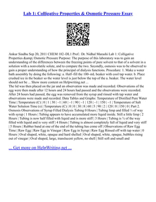 Lab 1: Colligative Properties & Osmotic Pressure Essay
Ankur Sindhu Sep 20, 2011 CHEM 182–DL1 Prof.: Dr. Nidhal Marashi Lab 1: Colligative
Properties &amp; Osmotic Pressure Purpose: The purpose of this laboratory was to gain an
understanding of the differences between the freezing points of pure solvent to that of a solvent in a
solution with a nonvolatile solute, and to compare the two. Secondly, osmosis was to be observed to
gain a proper understanding of how the principal of dialysis functions. Procedure: 1. Make a water
bath assembly by doing the following: a. Half–fill the 100–mL beaker with cool tap water. b. Place
crushed ice in the beaker so the water level is just below the top of the a. beaker. The water level
should not be ... Show more content on Helpwriting.net ...
The lid was then placed on the jar and an observation was made and recorded. Observations of the
egg were then made after 12 hours and 24 hours had passed and the observations were recorded.
After 24 hours had passed, the egg was removed from the syrup and rinsed with tap water and
observations were made and recorded. Data Tables and Graphs: Temperature of Distilled Pure Water
Time | Temperature (C) | 0 | 1 | 30 | –1 | 60 | –1 | 90 | –1 | 120 | –1 | 150 | –1 | Temperature of Salt
Water Solution Time (s) | Temperature (C) | 0 | 0 | 30 | 8 | 60 | 5 | 90 | 2 | 120 | 0 | 150 | 0 | Part 2.
Osmosis Observations of Syrup Filled Dialysis Tubing 0 Hours | Tubing limp and filled ⅓ of way
with syrup | 1 Hours | Tubing appears to have accumulated more liquid inside. Still a little limp | 2
Hours | Tubing is now half filled with liquid and is more stiff | 3 Hours | Tubing is ¾ of the way
filled with liquid and is very stiff | 4 Hours | Tubing is almost completely full of liquid and very stiff
| 5 Hours | Rubber band at one of the end of the tubing has come off | Observations of Raw Egg
Time | Raw Egg | Raw Egg in Vinegar | Raw Egg in Syrup | Raw Egg Rinsed off with tap water | 0
Hours | Oval shaped, white, opaque and hard shelled | Oval shaped, white, opaque, bubbles rising
out of vinegar | Oval shaped, large, translucent yellow, no shell | Still soft and small and
... Get more on HelpWriting.net ...
 