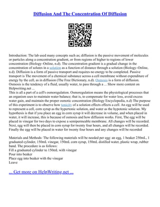 Diffusion And The Concentration Of Diffusion
Introduction: The lab used many concepts such as; diffusion is the passive movement of molecules
or particles along a concentration gradient, or from regions of higher to regions of lower
concentration (Biology–Online, n.d). The concentration gradient is a gradual change in the
concentration of solutes in a solution as a function of distance through a solution (Biology–Online,
n.d). Diffusion is a form of passive transport and requires no energy to be completed. Passive
transport is The movement of a chemical substance across a cell membrane without expenditure of
energy by the cell, as in diffusion (The Free Dictionary, n.d). Osmosis is a form of diffusion.
Osmosis is the tendency of a fluid, usually water, to pass through a ... Show more content on
Helpwriting.net ...
This is all a part of a cell's osmoregulation. Osmoregulation means the physiological processes that
an organism uses to maintain water balance; that is, to compensate for water loss, avoid excess
water gain, and maintain the proper osmotic concentration (Biology Encyclopedia, n.d) The purpose
of this experiment is to observe how tonicity of a solution effects effects a cell. An egg will be used
to represent a cell, corn syrup as the hypertonic solution, and water as the hypotonic solution. My
hypothesis is that if you place an egg in corn syrup it will decrease in volume, and when placed in
water, it will increase, this is because of osmosis and how diffusion works. First, The egg will be
placed in vinegar for two days to expose a semipermeable membrane. All changes will be recorded.
Next, egg will then be placed in corn syrup for twenty four hours, and all changes will be recorded.
Finally the egg will be placed in water for twenty four hours and any changes will be recorded
Materials and Methods: The following materials will be needed per egg: an egg, 1 beaker 250mL, 1
graduated cylinder, 150mL vinegar, 150mL corn syrup, 150mL distilled water, plastic wrap, rubber
band. The procedure is as follows:
Fill a graduated cylinder to 150mL with vinegar
Pour into beaker
Place egg into beaker with the vinegar
Leave
... Get more on HelpWriting.net ...
 