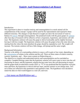 Tonicity And Osmoregulation Lab Report
Introduction:
The experiment is done to visualize tonicity and osmoregulation in a mock animal cell for
comprehension of the concept. A grape will be used for the representation and exposed to three
different tonicities. The changes or lack thereof in weight can show the movement of water to
balance its tonicity through osmoregulation. The predicted results with the green grapes in solution
after four days of research will be reflective of how a hypotonic, hypertonic, and isotonic cell will
react. The hypotonic solution will cause the grape to shrivel noticeably and be slightly browned,
leaving it with less weight. The hypertonic solution will cause the grape to have the outer skin torn,
starting from the where the stem attached, the grape should be expanded as well. The weight will
increase. The isotonic solution will have little change, still plump and the same weight.
Background Information:
Tonicity is the ability of a surrounding solution to cause a cell to gain or lose water, depending on
the concentration of solutes in the solution and the cell. There are three states of relative tonicity,
isotonic, hypotonic, and ... Show more content on Helpwriting.net ...
The objective to visualize and understand tonicity and osmoregulation can be concluded as
complete. Campbell Biology states that the hypotonic solution will cause water to move into the cell
(increasing its mass), and the hypotonic solution having water leave the cell (decreasing its mass),
and the grapes both revealed these results (2015, p. 77). It was predicted that the hypotonic will gain
mass and burst, the hypertonic to shrivel and lose mass, and the isotonic to not change mass. Two
out of three are reflected in the quantitative and qualitative data. The hypotheses were decided to
match the data on what would happen to a real cell, and were
... Get more on HelpWriting.net ...
 