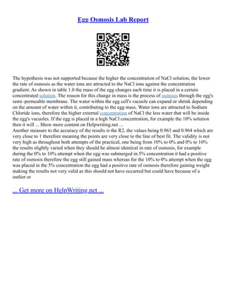 Egg Osmosis Lab Report
The hypothesis was not supported because the higher the concentration of NaCl solution, the lower
the rate of osmosis as the water ions are attracted to the NaCl ions against the concentration
gradient. As shown in table 1.0 the mass of the egg changes each time it is placed in a certain
concentrated solution. The reason for this change in mass is the process of osmosis through the egg's
semi–permeable membrane. The water within the egg cell's vacuole can expand or shrink depending
on the amount of water within it, contributing to the egg mass. Water ions are attracted to Sodium
Chloride ions, therefore the higher external concentration of NaCl the less water that will be inside
the egg's vacuoles. If the egg is placed in a high NaCl concentration, for example the 10% solution
then it will ... Show more content on Helpwriting.net ...
Another measure to the accuracy of the results is the R2, the values being 0.963 and 0.964 which are
very close to 1 therefore meaning the points are very close to the line of best fit. The validity is not
very high as throughout both attempts of the practical, one being from 10% to 0% and 0% to 10%
the results slightly varied when they should be almost identical in rate of osmosis, for example
during the 0% to 10% attempt when the egg was submerged in 5% concentration it had a positive
rate of osmosis therefore the egg still gained mass whereas for the 10% to 0% attempt when the egg
was placed in the 5% concentration the egg had a positive rate of osmosis therefore gaining weight
making the results not very valid as this should not have occurred but could have because of a
outlier or
... Get more on HelpWriting.net ...
 