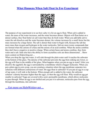 What Happens When Salt Float In Egg Experiment
The purpose of our experiment is to see how salty it is for an egg to float. When salt is added to
water, the mass of the water increases, and the water becomes denser. Objects will float better on a
denser surface, they float better on salt water than they do fresh water. When you add table salt to
water the salt dissolves and the water becomes denser, the volume increases by a small factor but the
mass increases by a large factor. The salt is denser than water to begin with, because the salt has
more mass than oxygen and hydrogen in the water molecules. Salt are more iconic compounds that
are formed when the cations of a base and the anions of an acid combine. When the atoms combine
they don't have a negative or positive charge. When certain bases and atoms combine, they form
water and a salt. Salts also have the ability to form crystalline soils are three dimensional ... Show
more content on Helpwriting.net ...
When you drop the egg into water, it will sink through the plain water until it reaches the saltwater
at the bottom of the glass. The density of the saltwater prevents the egg from sinking any lower, so
the egg will float in the middle of the glass. What happens when you put an egg in water? After you
dissolve the eggshell, the egg is surrounded by a membrane which is bugger molecules. When you
put a plain egg in corn syrup, you are creating a situation where the egg membrane separates two
solutions with different contractions of water. Do eggs float in saltwater? If you put an egg in a cup
of tap water, it will sink to the bottom. When enough salt is added to the water, the saltwater
solution' s density becomes higher than the egg's, so then the egg will float. Why would an egg get
smaller in saltwater? Eggs are covered with a semi–permeable membrane, which allows molecules
to pass through. When an egg is not shelled and you put it in saltwater, molecules pass from the egg,
through the membrane, into saltwater
... Get more on HelpWriting.net ...
 