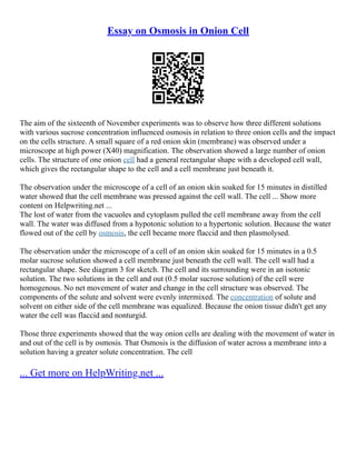 Essay on Osmosis in Onion Cell
The aim of the sixteenth of November experiments was to observe how three different solutions
with various sucrose concentration influenced osmosis in relation to three onion cells and the impact
on the cells structure. A small square of a red onion skin (membrane) was observed under a
microscope at high power (X40) magnification. The observation showed a large number of onion
cells. The structure of one onion cell had a general rectangular shape with a developed cell wall,
which gives the rectangular shape to the cell and a cell membrane just beneath it.
The observation under the microscope of a cell of an onion skin soaked for 15 minutes in distilled
water showed that the cell membrane was pressed against the cell wall. The cell ... Show more
content on Helpwriting.net ...
The lost of water from the vacuoles and cytoplasm pulled the cell membrane away from the cell
wall. The water was diffused from a hypotonic solution to a hypertonic solution. Because the water
flowed out of the cell by osmosis, the cell became more flaccid and then plasmolysed.
The observation under the microscope of a cell of an onion skin soaked for 15 minutes in a 0.5
molar sucrose solution showed a cell membrane just beneath the cell wall. The cell wall had a
rectangular shape. See diagram 3 for sketch. The cell and its surrounding were in an isotonic
solution. The two solutions in the cell and out (0.5 molar sucrose solution) of the cell were
homogenous. No net movement of water and change in the cell structure was observed. The
components of the solute and solvent were evenly intermixed. The concentration of solute and
solvent on either side of the cell membrane was equalized. Because the onion tissue didn't get any
water the cell was flaccid and nonturgid.
Those three experiments showed that the way onion cells are dealing with the movement of water in
and out of the cell is by osmosis. That Osmosis is the diffusion of water across a membrane into a
solution having a greater solute concentration. The cell
... Get more on HelpWriting.net ...
 