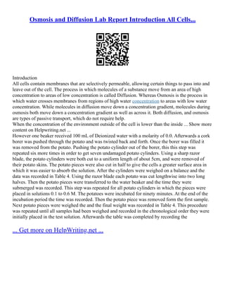 Osmosis and Diffusion Lab Report Introduction All Cells...
Introduction
All cells contain membranes that are selectively permeable, allowing certain things to pass into and
leave out of the cell. The process in which molecules of a substance move from an area of high
concentration to areas of low concentration is called Diffusion. Whereas Osmosis is the process in
which water crosses membranes from regions of high water concentration to areas with low water
concentration. While molecules in diffusion move down a concentration gradient, molecules during
osmosis both move down a concentration gradient as well as across it. Both diffusion, and osmosis
are types of passive transport, which do not require help.
When the concentration of the environment outside of the cell is lower than the inside ... Show more
content on Helpwriting.net ...
However one beaker received 100 mL of Deionized water with a molarity of 0.0. Afterwards a cork
borer was pushed through the potato and was twisted back and forth. Once the borer was filled it
was removed from the potato. Pushing the potato cylinder out of the borer, this this step was
repeated six more times in order to get seven undamaged potato cylinders. Using a sharp razor
blade, the potato cylinders were both cut to a uniform length of about 5cm, and were removed of
their potato skins. The potato pieces were also cut in half to give the cells a greater surface area in
which it was easier to absorb the solution. After the cylinders were weighed on a balance and the
data was recorded in Table 4. Using the razor blade each potato was cut lengthwise into two long
halves. Then the potato pieces were transferred to the water beaker and the time they were
submerged was recorded. This step was repeated for all potato cylinders in which the pieces were
placed in solutions 0.1 to 0.6 M. The potatoes were incubated for ninety minutes. At the end of the
incubation period the time was recorded. Then the potato piece was removed form the first sample.
Next potato pieces were weighed the and the final weight was recorded in Table 4. This procedure
was repeated until all samples had been weighed and recorded in the chronological order they were
initially placed in the test solution. Afterwards the table was completed by recording the
... Get more on HelpWriting.net ...
 